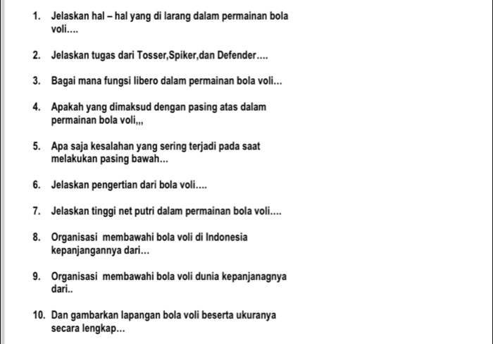 Jelaskan hal - hal yang di larang dalam permainan bola 
voli.... 
2. Jelaskan tugas dari Tosser,Spiker,dan Defender… 
3. Bagai mana fungsi libero dalam permainan bola voli... 
4. Apakah yang dimaksud dengan pasing atas dalam 
permainan bola oli_,,, 
5. Apa saja kesalahan yang sering terjadi pada saat 
melakukan pasing bawah... 
6. Jelaskan pengertian dari bola voli.... 
7. Jelaskan tinggi net putri dalam permainan bola voli.... 
8. Organisasi membawahi bola voli di Indonesia 
kepanjangannya dari... 
9. Organisasi membawahi bola voli dunia kepanjanagnya 
dari.. 
10. Dan gambarkan lapangan bola voli beserta ukuranya 
secara lengkap...