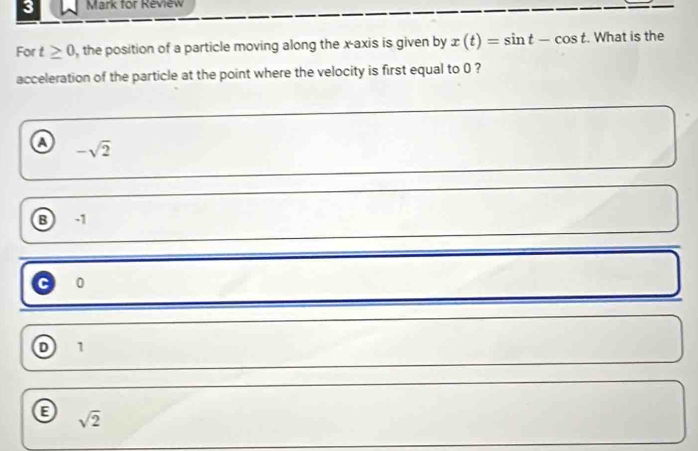 for Review
For t≥ 0 , the position of a particle moving along the x-axis is given by x(t)=sin t-cos t. What is the
acceleration of the particle at the point where the velocity is first equal to 0 ?
a -sqrt(2)
B -1
0
D 1
sqrt(2)