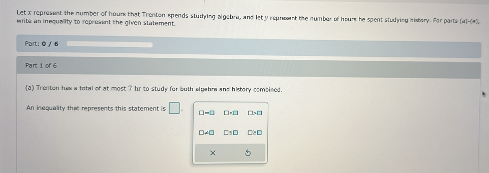 Let x represent the number of hours that Trenton spends studying algebra, and let y represent the number of hours he spent studying history. For parts (a)-(e), 
write an inequality to represent the given statement.
Part: 0 / 6
Part 1 of 6
(a) Trenton has a total of at most 7 hr to study for both algebra and history combined.
An inequality that represents this statement is □. □ =□ □ □ >□
□ != □ □ ≤ □ □ ≥ □
×