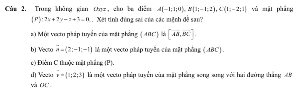 Trong không gian Oxyz, cho ba điểm A(-1;1;0), B(1;-1;2), C(1;-2;1) và mặt phẳng
(P): 2x+2y-z+3=0 Xét tính đúng sai của các mệnh đề sau?
a) Một vecto pháp tuyến của mặt phẳng (ABC) là [vector AB,vector BC].
b) Vecto vector n=(2;-1;-1) là một vecto pháp tuyến của mặt phẳng (ABC).
c) Điểm C thuộc mặt phẳng (P).
d) Vecto vector v=(1;2;3) là một vecto pháp tuyển của mặt phăng song song với hai đưởng thăng AB
và OC.