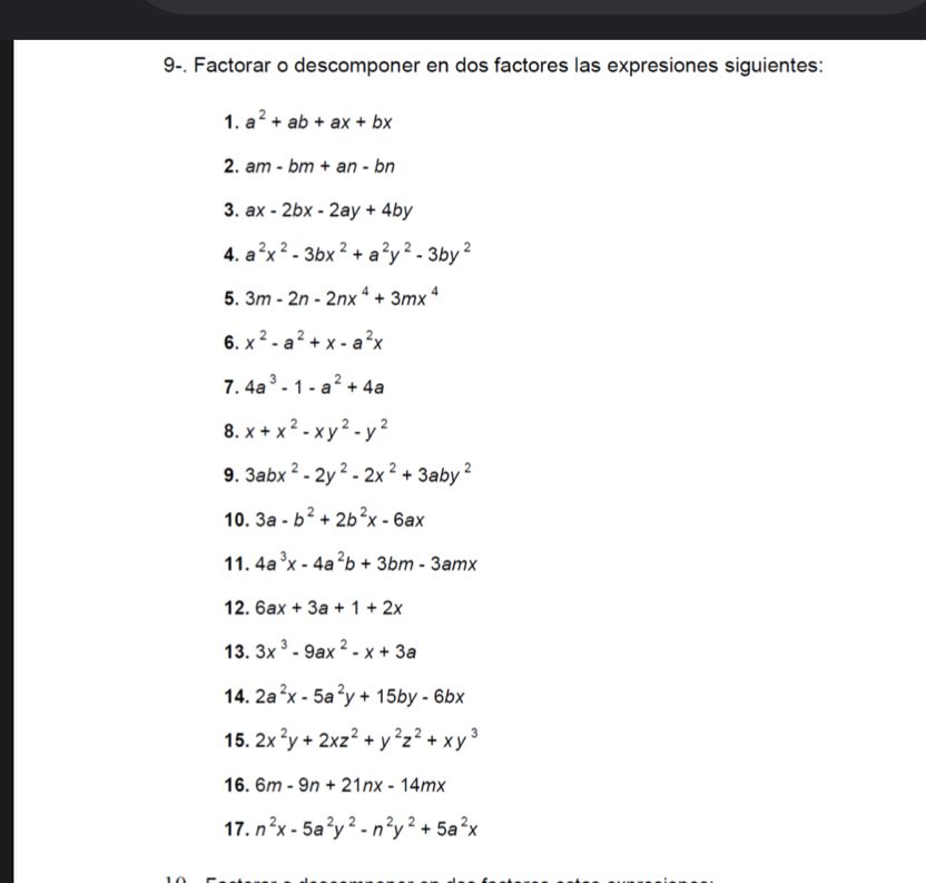 9-. Factorar o descomponer en dos factores las expresiones siguientes: 
1. a^2+ab+ax+bx
2. am-bm+an-bn
3. ax-2bx-2ay+4by
4. a^2x^2-3bx^2+a^2y^2-3by^2
5. 3m-2n-2nx^4+3mx^4
6. x^2-a^2+x-a^2x
7. 4a^3-1-a^2+4a
8. x+x^2-xy^2-y^2
9. 3abx^2-2y^2-2x^2+3aby^2
10. 3a-b^2+2b^2x-6ax
11. 4a^3x-4a^2b+3bm-3amx
12. 6ax+3a+1+2x
13. 3x^3-9ax^2-x+3a
14. 2a^2x-5a^2y+15by-6bx
15. 2x^2y+2xz^2+y^2z^2+xy^3
16. 6m-9n+21nx-14mx
17. n^2x-5a^2y^2-n^2y^2+5a^2x