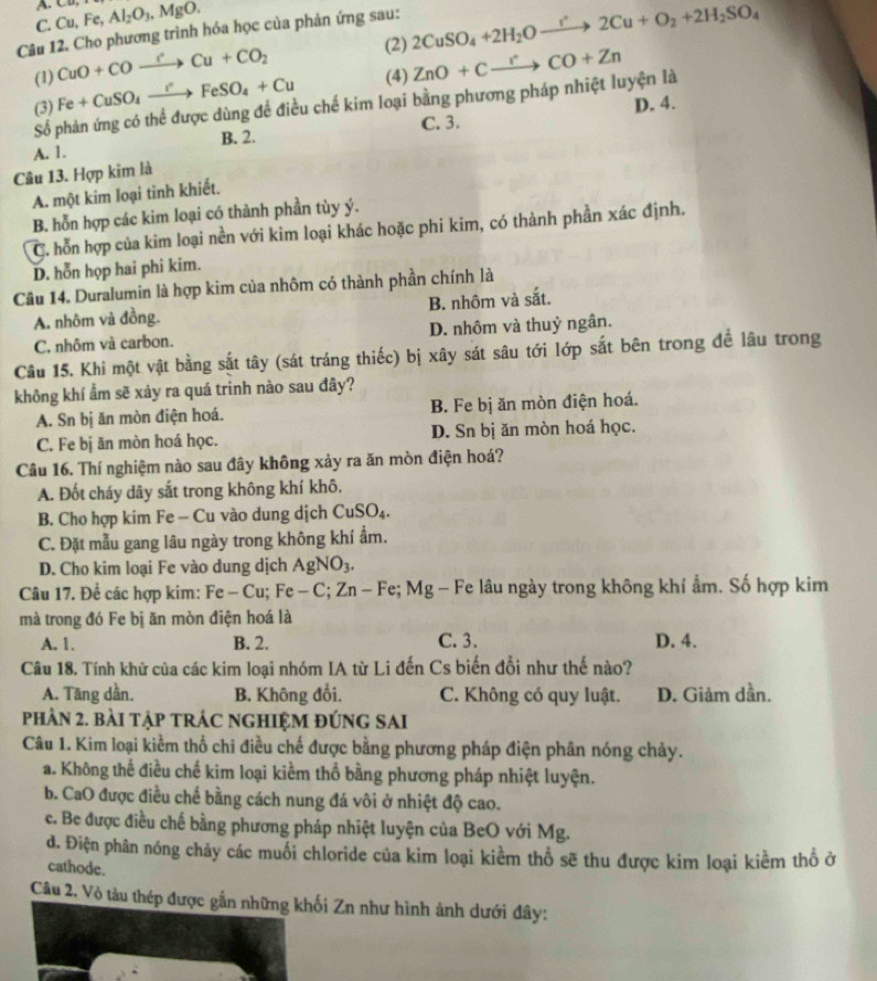 C. Cu,Fe,Al_2O_3,MgO.
Câu 12. Cho phương trình hóa học của phản ứng sau: 2CuSO_4+2H_2Oxrightarrow r'2Cu+O_2+2H_2SO_4
(1) CuO+COto Cto Cu+CO_2
(2)
(3) Fe+CuSO_4xrightarrow rFeSO_4+Cu (4) ZnO+Cxrightarrow rCO+Zn
Số phản ứng có thể được dùng để điều chế kim loại bằng phương pháp nhiệt luyện là
C. 3. D. 4.
A. 1. B. 2.
Câu 13. Hợp kim là
A. một kim loại tỉnh khiết.
B. hỗn hợp các kim loại có thành phần tùy ý.
C. hỗn hợp của kim loại nền với kim loại khác hoặc phi kim, có thành phần xác định.
D. hỗn họp hai phi kim.
Câu 14. Duralumin là hợp kim của nhôm có thành phần chính là
A. nhôm và đồng. B. nhôm và sắt.
C, nhôm và carbon. D. nhôm và thuỷ ngân.
Câu 15. Khi một vật bằng sắt tây (sát tráng thiếc) bị xây sát sâu tới lớp sắt bên trong đề lâu trong
không khí ẩm sẽ xảy ra quá trinh nào sau đây?
A. Sn bị ăn mòn điện hoá. B. Fe bị ăn mòn điện hoá.
C. Fe bị ăn mòn hoá học. D. Sn bị ăn mòn hoá học.
Câu 16. Thí nghiệm nào sau đây không xảy ra ăn mòn điện hoá?
A. Đốt cháy dây sắt trong không khí khô,
B. Cho hợp kim Fe - Cu vào dung dịch CuSO_4
C. Đặt mẫu gang lâu ngày trong không khí ẩm.
D. Cho kim loại Fe vào dung dịch AgNO_3
Câu 17. Để các hợp kim: Fe -Cu Fe-C;Zn- Fe; Mg - Fe lâu ngày trong không khí ẩm. Số hợp kim
mà trong đó Fe bị ăn mòn điện hoá là
A. 1. B. 2. C. 3. D. 4.
Câu 18. Tính khữ của các kim loại nhóm IA từ Li đến Cs biến đổi như thế nào?
A. Tăng dần. B. Không đổi. C. Không có quy luật. D. Giảm dần.
phÂN 2. BàI TậP TRÁC NGHIỆM ĐÚNG SAI
Câu 1. Kim loại kiểm thổ chi điều chế được bằng phương pháp điện phân nóng chảy.
a. Không thể điều chế kim loại kiềm thổ bằng phương pháp nhiệt luyện.
b. CaO được điều chế bằng cách nung đá vôi ở nhiệt độ cao.
c. Be được điều chế bằng phương pháp nhiệt luyện của BeO với Mg.
d. Điện phân nóng chảy các muối chloride của kim loại kiểm thổ sẽ thu được kim loại kiềm thổ ở
cathode.
Câu 2. Vỏ tàu thép đượcối Zn như hình ảnh dưới đây: