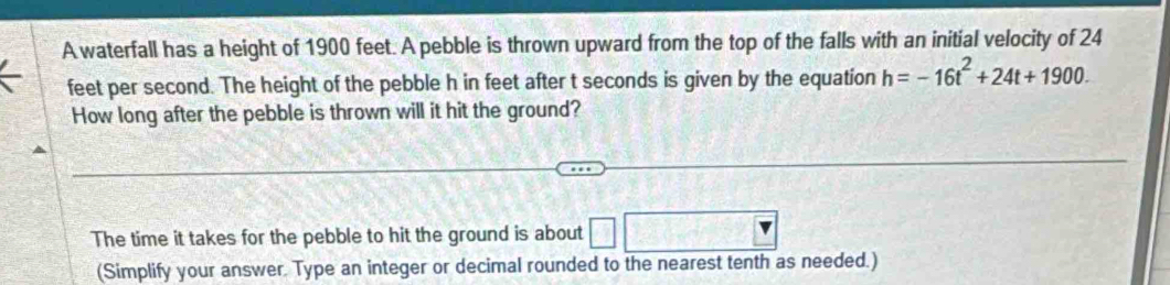 A waterfall has a height of 1900 feet. A pebble is thrown upward from the top of the falls with an initial velocity of 24
feet per second. The height of the pebble h in feet after t seconds is given by the equation h=-16t^2+24t+1900. 
How long after the pebble is thrown will it hit the ground? 
The time it takes for the pebble to hit the ground is about □ 120-4=
(Simplify your answer. Type an integer or decimal rounded to the nearest tenth as needed.)