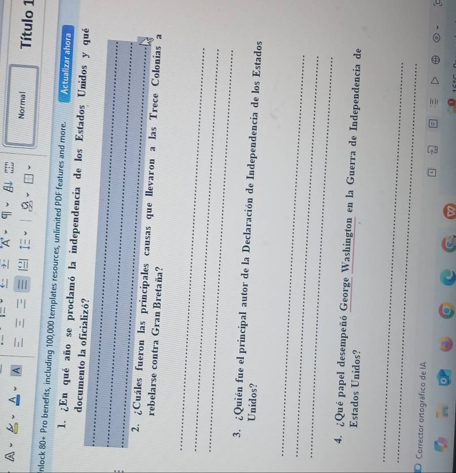 ± A ~ 9 ~ 
A 
Normal 
I Título 1 
nlock 80+ Pro benefits, including 100,000 templates resources, unlimited PDF features and more. Actualizar ahora 
_ 
1. ¿En qué año se proclamó la independencia de los Estados Unidos y qué 
documento la oficializó? 
_ 
_ 
2. ¿Cuáles fueron las principales causas que llevaron a las Trece Colonias a 
rebelarse contra Gran Bretaña? 
_ 
_ 
_ 
3. ¿Quién fue el principal autor de la Declaración de Independencia de los Estados 
Unidos? 
_ 
_ 
_ 
4. ¿Qué papel desempeñó George Washington en la Guerra de Independencia de 
Estados Unidos? 
_ 
_ 
O Corrector ortográfico de IA