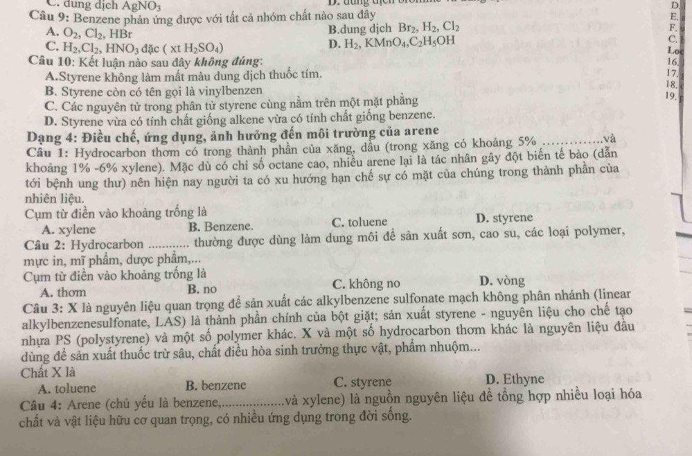 C. dung dịch AgNO_3 D. đung địch
D.
Câu 9: Benzene phản ứng được với tất cả nhóm chất nào sau đây E.
A. O_2,Cl_2,HBr
B.dung djch Br_2,H_2,Cl_2
F.
D. H_2,KMnO_4,C_2H_5OH
C.
C. H_2,Cl_2,HNO_3dac(xtH_2SO_4) Loc
Câu 10: Kết luận nào sau đây không đúng: 17. 16.
A.Styrene không làm mất màu dung dịch thuốc tím.
B. Styrene còn có tên gọi là vinylbenzen 18,
C. Các nguyên tử trong phân tử styrene cùng nằm trên một mặt phăng
19.
D. Styrene vừa có tính chất giống alkene vừa có tính chất giống benzene.
Dạng 4: Điều chế, ứng dụng, ảnh hưởng đến môi trường của arene
Câu 1: Hydrocarbon thơm có trong thành phần của xăng, dầu (trong xăng có khoảng 5% _và
khoảng 1% -6% xylene). Mặc dù có chi số octane cao, nhiều arene lại là tác nhân gây đột biến tế bào (dẫn
tới bệnh ung thư) nên hiện nay người ta có xu hướng hạn chế sự có mặt của chúng trong thành phần của
nhiên liệu.
Cụm từ điền vào khoảng trống là
A. xylene B. Benzene. C. toluene D. styrene
Câu 2: Hydrocarbon ……_ thường được dùng làm dung môi để sản xuất sơn, cao su, các loại polymer,
mực in, mĩ phẩm, dược phẩm,...
Cụm từ điền vào khoảng trống là D. vòng
A. thom B. no C. không no
Câu 3: X là nguyên liệu quan trọng để sản xuất các alkylbenzene sulfonate mạch không phân nhánh (linear
alkylbenzenesulfonate, LAS) là thành phần chính của bột giặt; sản xuất styrene - nguyên liệu cho chế tạo =
nhựa PS (polystyrene) và một số polymer khác. X và một số hydrocarbon thơm khác là nguyên liệu đầu
dùng để sản xuất thuốc trừ sâu, chất điều hòa sinh trưởng thực vật, phẩm nhuộm...
Chất X là D. Ethyne
A. toluene B. benzene C. styrene
Câu 4: Arene (chủ yếu là benzene,,_ xvà xylene) là nguồn nguyên liệu để tổng hợp nhiều loại hóa
chất và vật liệu hữu cơ quan trọng, có nhiều ứng dụng trong đời sống.