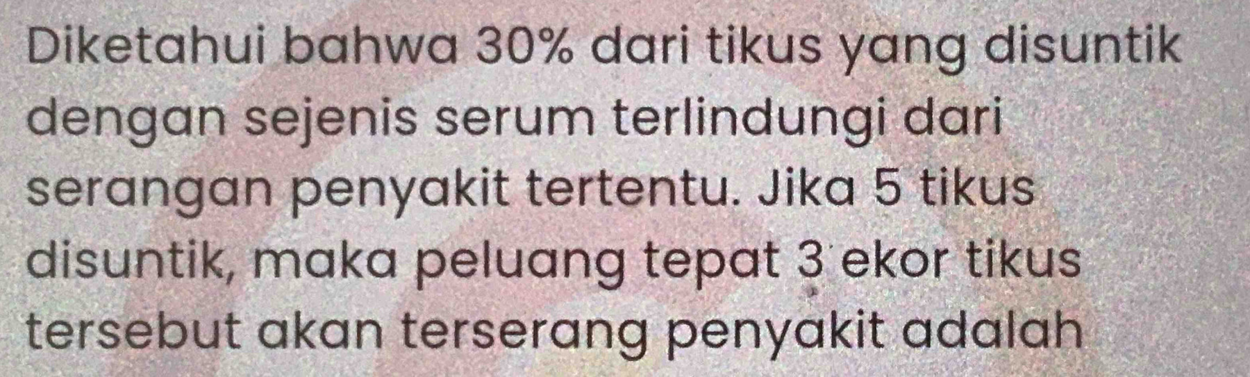 Diketahui bahwa 30% dari tikus yang disuntik 
dengan sejenis serum terlindungi dari 
serangan penyakit tertentu. Jika 5 tikus 
disuntik, maka peluang tepat 3 ekor tikus 
tersebut akan terserang penyakit adalah