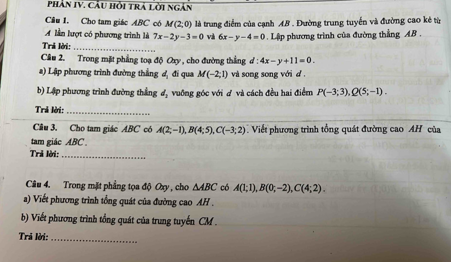 PHÂN IV. CầU HỜI TRÁ LờI NGẢN 
Câu 1. Cho tam giác ABC có M(2;0) là trung điểm của cạnh AB. Đường trung tuyến và đường cao kẻ từ 
lần lượt có phương trình là 7x-2y-3=0 và 6x-y-4=0. Lập phương trình của đường thẳng AB. 
Trả lời:_ 
Câu 2. Trong mặt phẳng toạ độ Oxy, cho đường thẳng đ : 4x-y+11=0. 
a) Lập phương trình đường thẳng đị đi qua M(-2;1) và song song với d. 
b) Lập phương trình đường thẳng d_2 vuông góc với d và cách đều hai điểm P(-3;3), Q(5;-1). 
Trả lời:_ 
Câu 3. Cho tam giác ABC có A(2;-1), B(4;5), C(-3;2) Viết phương trình tổng quát đường cao AH của 
tam giác ABC. 
Trả lời:_ 
Câu 4. Trong mặt phẳng tọa độ Oxy , cho △ ABC có A(1;1), B(0;-2), C(4;2). 
a) Viết phương trình tổng quát của đường cao AH . 
b) Viết phương trình tổng quát của trung tuyến CM. 
Trả lời:_