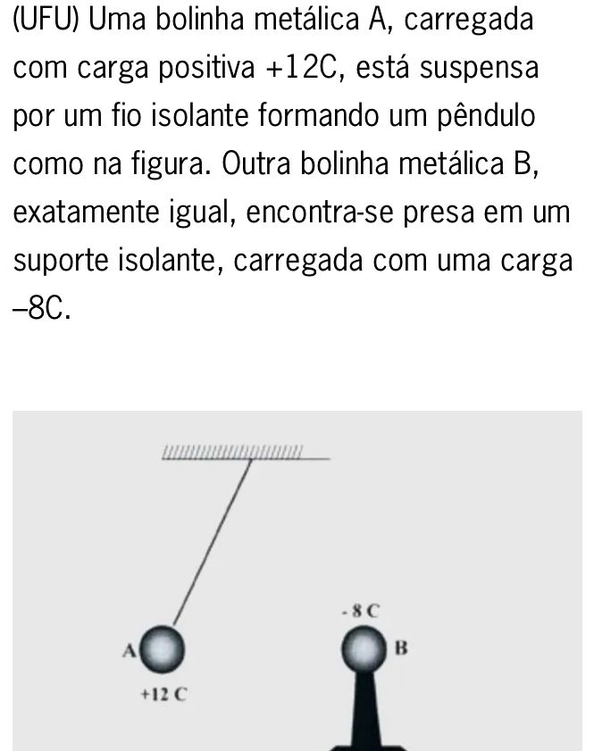 (UFU) Uma bolinha metálica A, carregada 
com carga positiva +12C, está suspensa 
por um fio isolante formando um pêndulo 
como na figura. Outra bolinha metálica B, 
exatamente igual, encontra-se presa em um 
suporte isolante, carregada com uma carga
-8C.
- 8 C
A 
B
+12 C