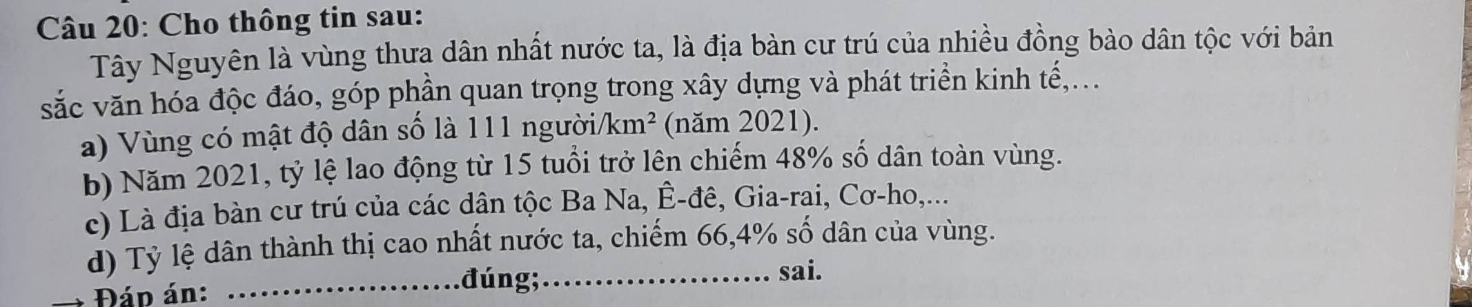 Cho thông tin sau: 
Tây Nguyên là vùng thưa dân nhất nước ta, là địa bàn cư trú của nhiều đồng bào dân tộc với bản 
sắc văn hóa độc đáo, góp phần quan trọng trong xây dựng và phát triển kinh tế,... 
a) Vùng có mật độ dân số là 111 người/ km^2 (năm 2021). 
b) Năm 2021, tỷ lệ lao động từ 15 tuổi trở lên chiếm 48% số dân toàn vùng. 
c) Là địa bàn cư trú của các dân tộc Ba Na, Ê-đê, Gia-rai, Cơ-ho,... 
d) Tỷ lệ dân thành thị cao nhất nước ta, chiếm 66, 4% số dân của vùng. 
sai. 
Đán án: 
_đúng;_