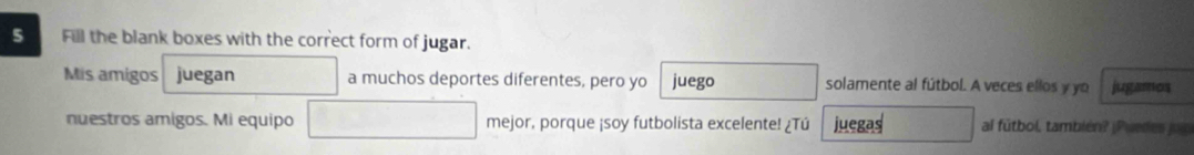 Fill the blank boxes with the correct form of jugar. 
Mis amigos juegan a muchos deportes diferentes, pero yo juego solamente al fútbol. A veces ellos y yo jugamos 
nuestros amigos. Mi equipo mejor, porque ¡soy futbolista excelente! ¿Tú juegas al fútbol, también? |Puedes jug