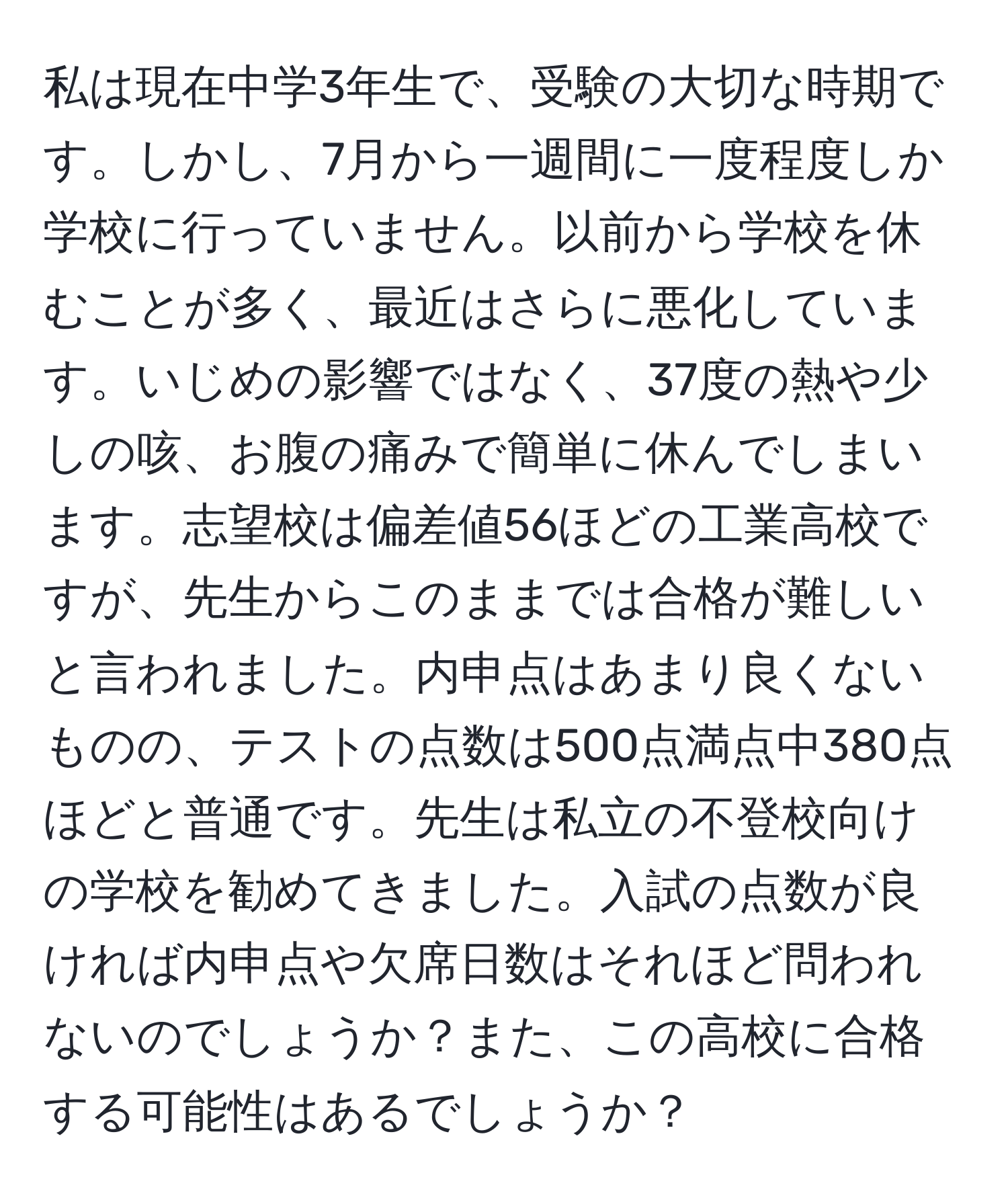 私は現在中学3年生で、受験の大切な時期です。しかし、7月から一週間に一度程度しか学校に行っていません。以前から学校を休むことが多く、最近はさらに悪化しています。いじめの影響ではなく、37度の熱や少しの咳、お腹の痛みで簡単に休んでしまいます。志望校は偏差値56ほどの工業高校ですが、先生からこのままでは合格が難しいと言われました。内申点はあまり良くないものの、テストの点数は500点満点中380点ほどと普通です。先生は私立の不登校向けの学校を勧めてきました。入試の点数が良ければ内申点や欠席日数はそれほど問われないのでしょうか？また、この高校に合格する可能性はあるでしょうか？