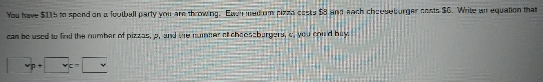 You have $115 to spend on a football party you are throwing. Each medium pizza costs $8 and each cheeseburger costs $6. Write an equation that 
can be used to find the number of pizzas, p, and the number of cheeseburgers, c, you could buy. 
. p+□ c=□