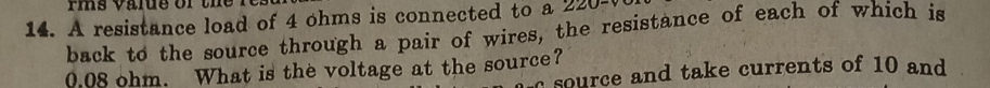 rms value or the f 
14. A resistance load of 4 ohms is connected to a 220 -( 
back to the source through a pair of wires, the resistance of each of which is
0.08 ohm. What is the voltage at the source? source and take currents of 10 and