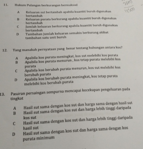 Hukum Pulangan berkurangan bermaksud
A Keluaran sut bertambah apabila kuantiti buruh digunakan
bertambah
B Keluaran purata berkurang apabila kuantiti buruh digunakan
bertambah
C Jumlah keluaran berkurang apabila kuantiti buruh digunakan
bertambah
D Tambahan jumlah keluaran semakin berkurang akibat
tambahan satu unit buruh
12. Yang manakah pernyataan yang benar tentang hubungan antara kos?
A Apabila kos purata meningkat, kos sut melebihi kos purata
B Apabila kos purata menurun , kos tetap purata melebihi kos
purata
C Apabila kos berubah purata menurun, kos sut melebihi kos
berubah purata
D Apabila kos berubah purata meningkat, kos tetap purata
melebihi kos berubah purata
13. Pasáran persaingan sempurna mencapai kecekapan pengeluaran pada
tingkat
A Hasil sut sama dengan kos sut dan harga sama dengan hasil sut
B Hasil sut sama dengan kos sut dan harga lebih tinggi daripada
kos sut
C Hasil sut sama dengan kos sut dan harga lebih tinggi daripada
hasil sut
D Hasil sut sama dengan kos sut dan harga sama dengan kos
purata minimum