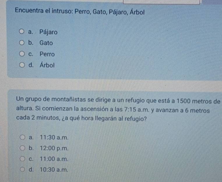 Encuentra el intruso: Perro, Gato, Pájaro, Árbol
a. Pájaro
b. Gato
c. Perro
d. Árbol
Un grupo de montañistas se dirige a un refugio que está a 1500 metros de
altura. Si comienzan la ascensión a las 7:15 a.m. y avanzan a 6 metros
cada 2 minutos, ¿a qué hora llegarán al refugio?
a. 11:30 a.m.
b. 12:00 p.m.
C. 11:00 a.m.
d. 10:30 a.m.