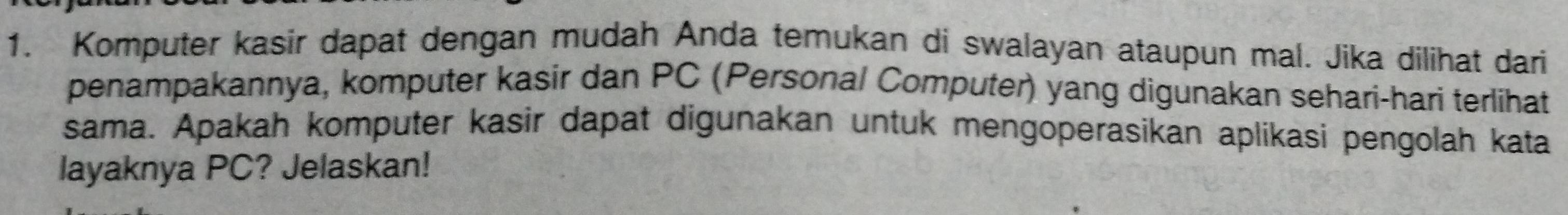 Komputer kasir dapat dengan mudah Anda temukan di swalayan ataupun mal. Jika dilihat dari 
penampakannya, komputer kasir dan PC (Personal Computer) yang digunakan sehari-hari terlihat 
sama. Apakah komputer kasir dapat digunakan untuk mengoperasikan aplikasi pengolah kata 
layaknya PC? Jelaskan!