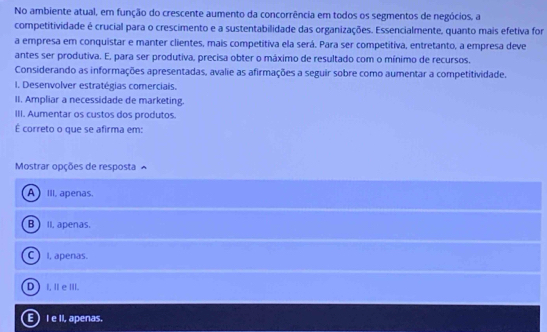 No ambiente atual, em função do crescente aumento da concorrência em todos os segmentos de negócios, a
competitividade é crucial para o crescimento e a sustentabilidade das organizações. Essencialmente, quanto mais efetiva for
a empresa em conquistar e manter clientes, mais competitiva ela será. Para ser competitiva, entretanto, a empresa deve
antes ser produtiva. E, para ser produtiva, precisa obter o máximo de resultado com o mínimo de recursos.
Considerando as informações apresentadas, avalie as afirmações a seguir sobre como aumentar a competitividade.
I. Desenvolver estratégias comerciais.
II. Ampliar a necessidade de marketing.
III. Aumentar os custos dos produtos.
É correto o que se afirma em:
Mostrar opções de resposta
A III, apenas.
B  II. apenas.
C ) I, apenas.
D) I, Ⅲe III.
E) I e II, apenas.