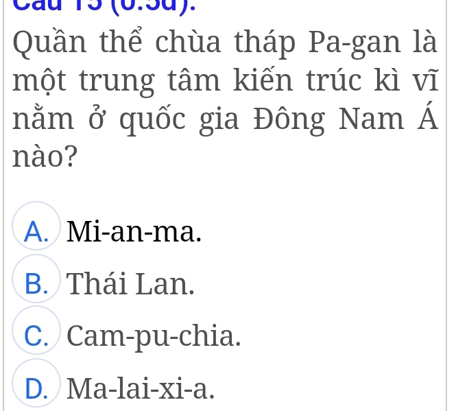 Cầu 15 (6.5d).
Quần thể chùa tháp Pa-gan là
một trung tâm kiến trúc kì vĩ
nằm ở quốc gia Đông Nam Á
nào?
A. Mi-an-ma.
B. Thái Lan.
C. Cam-pu-chia.
D. Ma-lai-xi-a.