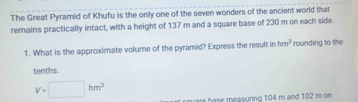 The Great Pyramid of Khufu is the only one of the seven wonders of the ancient world that 
remains practically intact, with a height of 137 m and a square base of 230 m on each side. 
1. What is the approximate volume of the pyramid? Express the result in hm^3 rounding to the 
tenths.
V=□ hm^3
are hase measuring 104 m and 102 m on