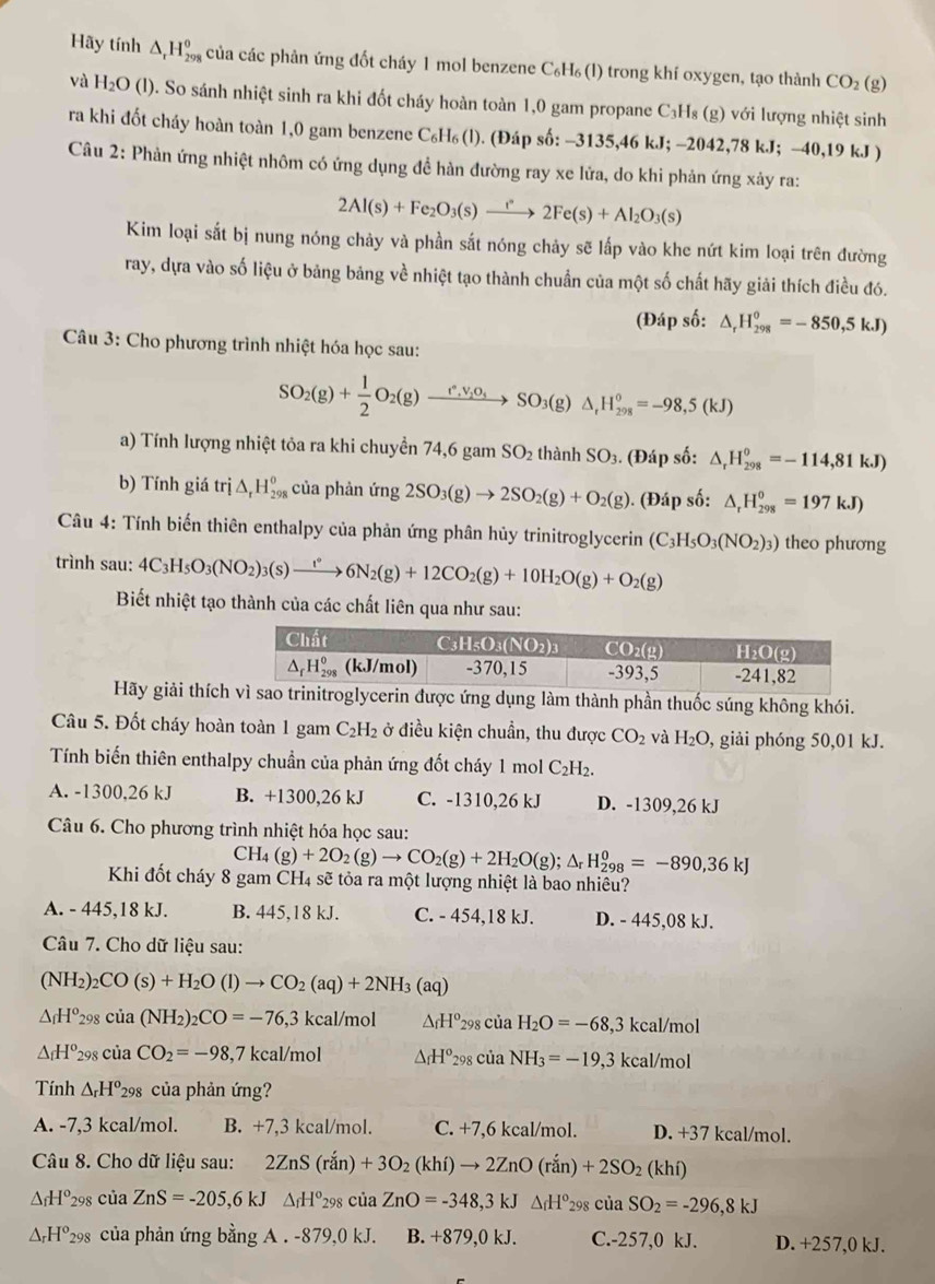 Hãy tính △ _rH_(298)^o của các phản ứng đốt cháy 1 mol benzene C_6H_6(l) trong khí oxygen, tạo thành CO_2(g
Và H_2O (l). So sánh nhiệt sinh ra khi đốt cháy hoàn toàn 1,0 gam propane C_3H_8(g () với lượng nhiệt sinh
ra khi đốt cháy hoàn toàn 1,0 gam benzene C_6H_6( l). (Đáp số: −3135. 46kJ;-2042,78kJ;-40,19k. 1 )
Câu 2: Phản ứng nhiệt nhôm có ứng dụng để hàn đường ray xe lửa, do khi phản ứng xảy ra:
2Al(s)+Fe_2O_3(s)xrightarrow r2Fe(s)+Al_2O_3(s)
Kim loại sắt bị nung nóng chảy và phần sắt nóng chảy sẽ lấp vào khe nứt kim loại trên đường
ray, dựa vào số liệu ở bảng bảng về nhiệt tạo thành chuẩn của một số chất hãy giải thích điều đó.
(Đáp số: △ _rH_(298)^0=-850,5kJ)
Câu 3: Cho phương trình nhiệt hóa học sau:
SO_2(g)+ 1/2 O_2(g)xrightarrow ev_2O_3SO_3(g)△ _1H_(298)°=-98,5(kJ)
a) Tính lượng nhiệt tỏa ra khi chuyển 74,6 gam SO_2 thành SO_3. (Đáp số: △ _rH_(298)^0=-114,81kJ)
b) Tính giá trị △ _rH_(298)^o của phản ứng 2SO_3(g)to 2SO_2(g)+O_2(g). (Đáp số: △ _rH_(298)^0=197kJ)
Câu 4: Tính biến thiên enthalpy của phản ứng phân hủy trinitroglycerin (C_3H_5O_3(NO_2)_3) theo phương
trình sau: 4C_3H_5O_3(NO_2)_3(s)xrightarrow t°6N_2(g)+12CO_2(g)+10H_2O(g)+O_2(g)
Biết nhiệt tạo thành của các chất liên qua như sau:
Hãy giải thíc được ứng dụng làm thành phần thuốc súng không khói.
Câu 5. Đốt cháy hoàn toàn 1 gam C_2H_2 ở điều kiện chuẩn, thu được CO_2 và H_2O , giải phóng 50,01 kJ.
Tính biến thiên enthalpy chuẩn của phản ứng đốt cháy 1 mol C_2H_2.
A. -1300,26 kJ B. +1300,26 kJ C. -1310,26 kJ D. -1309,26 kJ
Câu 6. Cho phương trình nhiệt hóa học sau:
CH_4(g)+2O_2(g)to CO_2(g)+2H_2O(g);△ _rH_(298)^0=-890,36kJ
Khi đốt cháy 8 gam CH4 sẽ tỏa ra một lượng nhiệt là bao nhiêu?
A. - 445,18 kJ. B. 445,18 kJ. C. - 454,18 kJ. D. - 445,08 kJ.
Câu 7. Cho dữ liệu sau:
(NH_2)_2CO(s)+H_2O(l)to CO_2(aq)+2NH_3(aq)
△ _fH^o_298cia(NH_2)_2CO=-76,3kcal/mol △ _fH^o_298cia H_2O=-68,3kcal/mol
△ _fH^o_298ciaCO_2=-98,7 kcal/mol △ _fH^o_298ciaNH_3=-19,3kcal/mol
Tính △ _rH^o_298 của phản ứng?
A. -7,3 kcal/mol. B. +7,3 kcal/mol. C. +7,6 kcal/mol. D. +37 kcal/mol.
Câu 8. Cho dữ liệu sau: 2ZnS(ran)+3O_2(khi)to 2ZnO(ran)+2SO_2(khi)
△ _fH^o_2s ciaZnS=-205,6kJ△ _fH°_298ciaZnO=-348,3kJ△ _fH° 298 của SO_2=-296,8kJ
△ _rH^o_298 của phản ứng bằng A . -879,0 kJ. B. +879,0 kJ. C.-257,0 kJ. D. +257,0 kJ.