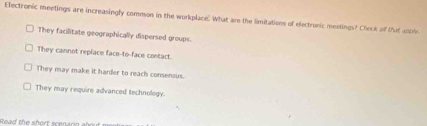 Electronic meetings are increasingly common in the workplace. What are the limitations of electronic meetings? Check alf that apply.
They facilitate geographically dispersed groups.
They cannot replace face-to-face contact.
They may make it harder to reach consensus.
They may require advanced technology.
Read the h or scen a r e a e