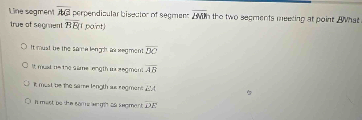 Line segment overline AG perpendicular bisector of segment overline BDh the two segments meeting at point Bhat
true of segment overline BE(1 point)
It must be the same length as segment overline BC
It must be the same length as segment overline AB
It must be the same length as segment overline EA
It must be the same length as segment overline DE