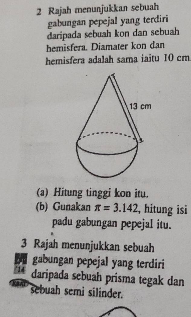 Rajah menunjukkan sebuah 
gabungan pepejal yang terdiri 
daripada sebuah kon dan sebuah 
hemisfera. Diamater kon dan 
hemisfera adalah sama iaitu 10 cm
(a) Hitung tinggi kon itu. 
(b) Gunakan π =3.142 , hitung isi 
padu gabungan pepejal itu. 
3 Rajah menunjukkan sebuah 
gabungan pepejal yang terdiri 
' 14 daripada sebuah prisma tegak dan 
sebuah semi silinder.