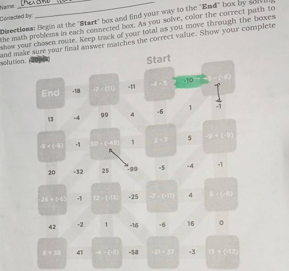 Name: 
Corrected by: 
Directions: Begin at the "Start" box and find your way to the "End" box by so l e 
the math problems in each connected box. As you solve, color the correct path to 
show your chosen route. Keep track of your total as you move through the boxes 
and make sure your final answer matches the correct value. Show your complete 
solution. 
Start 
End -18 -7 - (11) -11 -4-6 -10 6)
13 -4 99 4 -6 1 -1
-5+(-6) -1 50 (alpha E) 1 2-7 5 -5+(-9)
20 -32 25 -99 -5 -4 -1
-25+(-6) -1 12-(-13) -25 7-(-10) 4 8-(-8)
42 -2 1 -16 -6 16
6+36 41 -4 - (-5) -58 −21 - 37 -3 15+(-12)