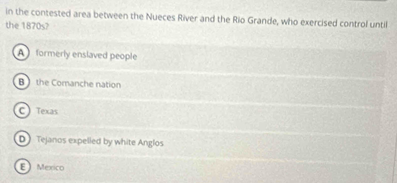 in the contested area between the Nueces River and the Rio Grande, who exercised control until
the 1870s?
A formerly enslaved people
B the Comanche nation
C Texas
D Tejanos expelled by white Anglos
E Mexico