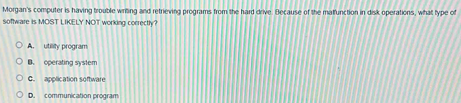 Morgan's computer is having trouble writing and retrieving programs from the hard drive. Because of the malfunction in disk operations, what type of
software is MOST LIKELY NOT working correctly?
A. utility program
B. operating system
C. application software
D. communication program