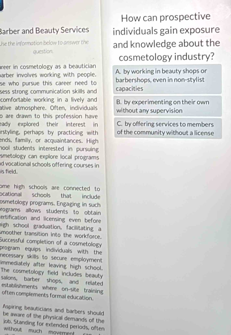 How can prospective
Barber and Beauty Services individuals gain exposure
Use the information below to answer the and knowledge about the
question.
cosmetology industry?
reer in cosmetology as a beautician 
arber involves working with people. A. by working in beauty shops or
se who pursue this career need to barbershops, even in non-stylist
sess strong communication skills and capacities
comfortable working in a lively and B. by experimenting on their own
ative atmosphere. Often, individuals without any supervision
o are drawn to this profession have 
eady explored their interest in C. by offering services to members
irstyling, perhaps by practicing with of the community without a license
ends, family, or acquaintances. High
hool students interested in pursuing 
smetology can explore local programs
d vocational schools offering courses in 
is field.
ome high schools are connected to 
ocational schools that include
osmetology programs. Engaging in such
rograms allows students to obtain
ertification and licensing even before
high school graduation, facilitating a
smoother transition into the workforce.
Successful completion of a cosmetology
program equips individuals with the
necessary skills to secure employment 
immediately after leaving high school.
The cosmetology field includes beauty
salons, barber shops, and related
establishments where on-site training
often complements formal education.
Aspiring beauticians and barbers should
be aware of the physical demands of the
job. Standing for extended periods, often
without much movement