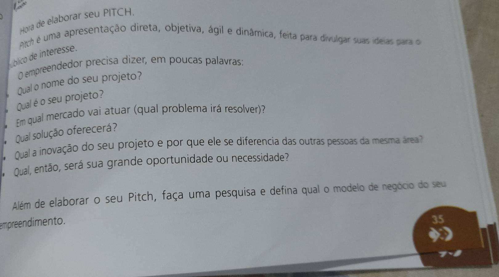 Hora de elaborar seu PITCH. 
Pitch é uma apresentação direta, objetiva, ágil e dinâmica, feita para divulgar suas ideias para o 
úblico de interess 
O empreendedor precisa dizer, em poucas palavras: 
Qual o nome do seu projeto? 
Qual é o seu projeto? 
Em qual mercado vai atuar (qual problema irá resolver)? 
Qual solução oferecerá? 
Qual a inovação do seu projeto e por que ele se diferencia das outras pessoas da mesma área? 
Qual, então, será sua grande oportunidade ou necessidade? 
Além de elaborar o seu Pitch, faça uma pesquisa e defina qual o modelo de negócio do seu 
empreendimento. 
35