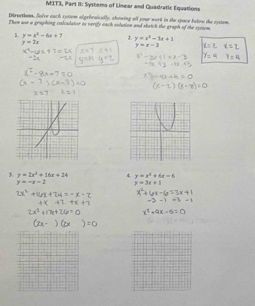 M1T3, Part II: Systems of Linear and Quadratic Equations 
Directions. Solve each system algebraically, showing all your work in the space below the system 
Then use a graphing calculator to verify each solution and sketch the graph of the system. 
1 y=x^2-6x+7
2 y=x^2-3x+1
y=2x
y=x-3
3. y=2x^2+16x+24 4. y=x^2+6x-6
y=-x-2
y=3x+1