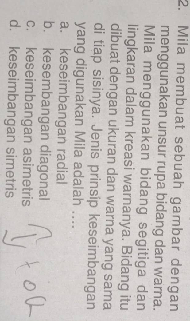 Mila membuat sebuah gambar dengan
menggunakan unsur rupa bidang dan warna.
Mila menggunakan bidang segitiga dan
lingkaran dalam kreasi warnanya. Bidang itu
dibuat dengan ukuran dan warna yang sama
di tiap sisinya. Jenis prinsíp keseimbangan
yang digunakan Mila adalah ....
a. keseimbangan radial
b. kesembangan diagonal
c. keseimbangan asimetris
d. keseimbangan simetris