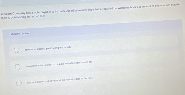 Wisdom Company has a note payable to its bank. An adjustment is likely to be required on Wisdom's books at the end of every month that the
loan is outstanding to record the:
Multiple Choice
amount of interest paid during the month.
amount of total interest to be paid when the note is paid off.
amount of principal payable at the maturity date of the note