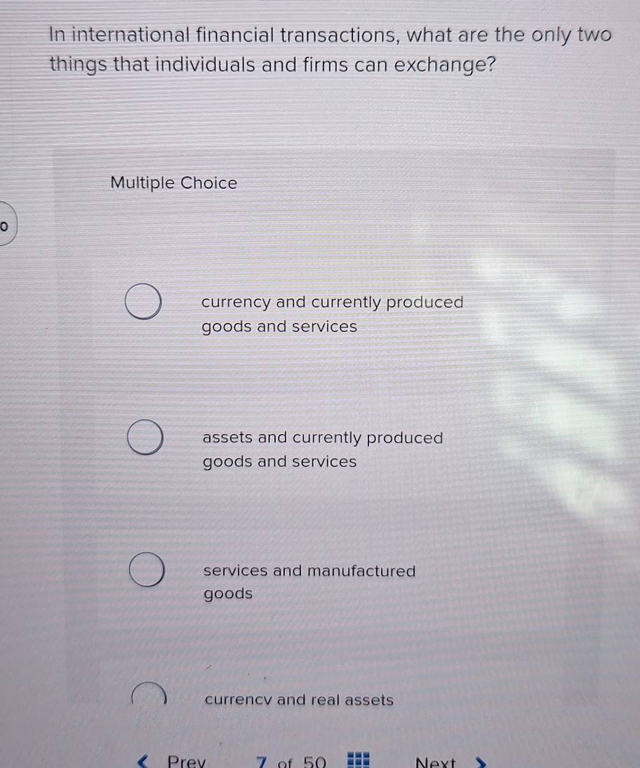 In international financial transactions, what are the only two
things that individuals and firms can exchange?
Multiple Choice
0
currency and currently produced
goods and services
assets and currently produced
goods and services
services and manufactured
goods
currencv and real assets
Prev 7 of 50 Next