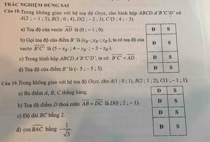 trác nghiệm đúng sai
Câu 18 Trong không gian với hệ toạ độ Oxyz, cho hình hộp ABCD. A'B'C'D' có
A(2;-1;3), B(3;0;4), D(2;-2;3), C'(5;4;-3). 
a) Toạ độ của vectơ overline AD là (0;-1;0). 
b) Gọi toạ độ của điềm B' là (x_B,;y_B,;z_B,) , ta có toạ độ của
vecto overline B'C' là (5-x_B,;4-y_B,;-3-z_B,). 
c) Trong hình hộp ABCD. A'B'C'D ', ta có: overline B'C'=overline AD. 
d) Toạ độ của điểm B' là (-5;-5;3). 
Câu 19. Trong không gian với hệ toạ độ Oxyz, cho A(1;0;1), B(2;1;2), C(1;-1;1). 
a) Ba điểm A, B, C thắng hàng.
b) Toạ độ điểm D thoả mãn vector AB=vector DC là D(0;2;-1). 
c) Độ dài BC bằng 2.
d) cos widehat BAC bằng - 1/sqrt(3) .