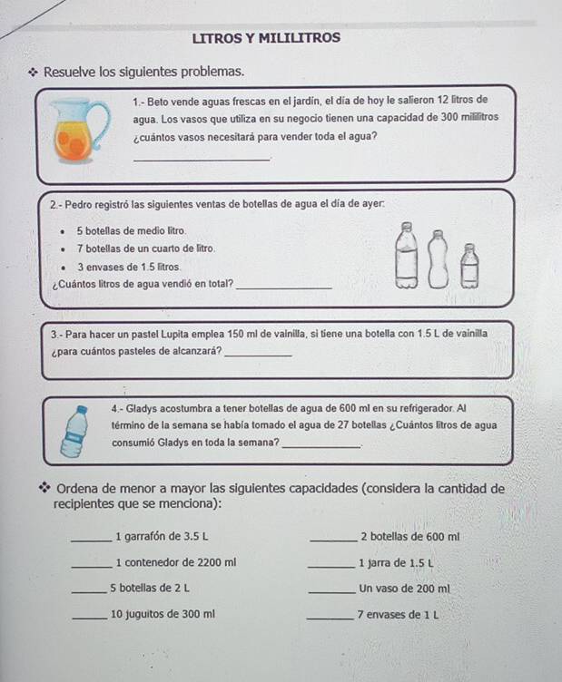 LITROS Y MILILITROS 
Resuelve los siguientes problemas. 
1.- Beto vende aguas frescas en el jardín, el día de hoy le salieron 12 litros de 
agua. Los vasos que utiliza en su negocio tienen una capacidad de 300 mililitros
¿cuántos vasos necesitará para vender toda el agua? 
_ 
2.- Pedro registró las siguientes ventas de botellas de agua el día de ayer:
5 botellas de medio litro.
7 botellas de un cuarto de litro.
3 envases de 1.5 litros
¿Cuántos litros de agua vendió en total?_ 
3.- Para hacer un pastel Lupita emplea 150 ml de vainilla, si tiene una botella con 1.5 L de vainilla 
¿para cuántos pasteles de alcanzará?_ 
4 - Gladys acostumbra a tener botellas de agua de 600 ml en su refrigerador. Al 
término de la semana se había tomado el agua de 27 botellas ¿Cuántos litros de agua 
consumió Gladys en toda la semana?_ 
Ordena de menor a mayor las siguientes capacidades (considera la cantidad de 
recipientes que se menciona): 
_1 garrafón de 3.5 L _ 2 botellas de 600 ml
_1 contenedor de 2200 ml _1 Jarra de 1.5 L
_ 5 botellas de 2 L _Un vaso de 200 ml
_ 10 juguitos de 300 ml _ 7 envases de 1 L