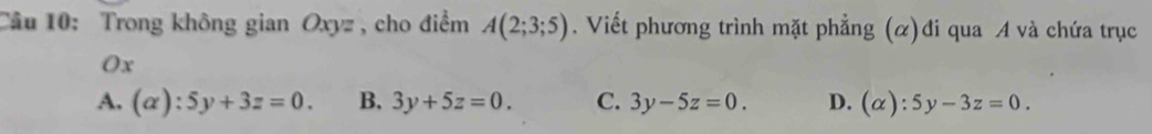 Trong không gian Oxyz , cho điểm A(2;3;5). Viết phương trình mặt phẳng (α)đi qua A và chứa trục
Ox
A. (alpha ):5y+3z=0. B. 3y+5z=0. C. 3y-5z=0. D. (alpha ):5y-3z=0.