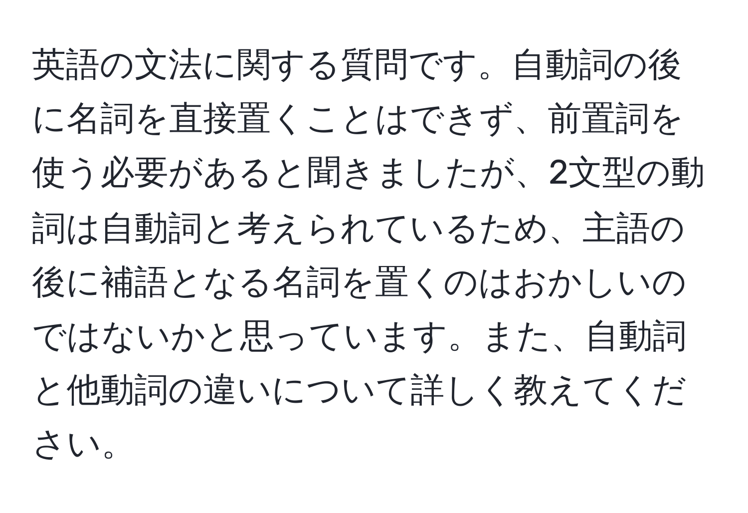 英語の文法に関する質問です。自動詞の後に名詞を直接置くことはできず、前置詞を使う必要があると聞きましたが、2文型の動詞は自動詞と考えられているため、主語の後に補語となる名詞を置くのはおかしいのではないかと思っています。また、自動詞と他動詞の違いについて詳しく教えてください。