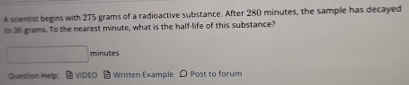 A scientist begins with 275 grams of a radioactive substance. After 280 minutes, the sample has decayed 
to 36 grams. To the nearest minute, what is the half-life of this substance?
□ minutes
Question Help: VIDEO Written Example D Post to forum