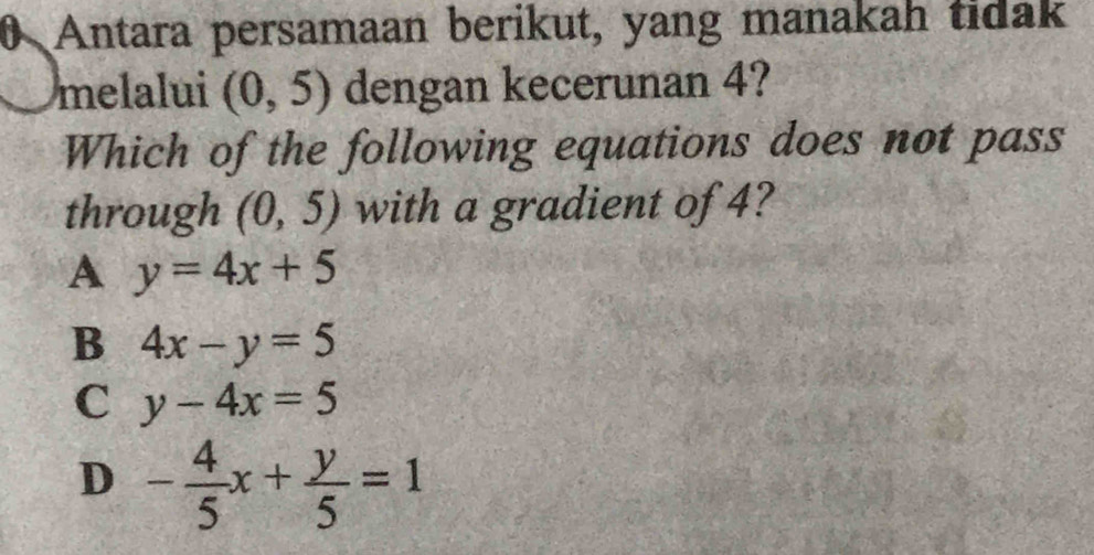 Antara persamaan berikut, yang manakah tidak
melalui (0,5) dengan kecerunan 4?
Which of the following equations does not pass
through (0,5) with a gradient of 4?
A y=4x+5
B 4x-y=5
C y-4x=5
D - 4/5 x+ y/5 =1