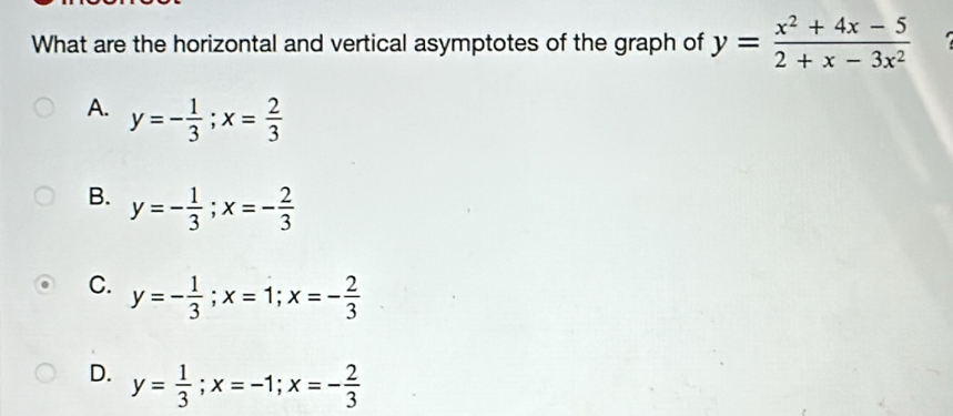 What are the horizontal and vertical asymptotes of the graph of y= (x^2+4x-5)/2+x-3x^2 
A. y=- 1/3 ; x= 2/3 
B. y=- 1/3 ; x=- 2/3 
C. y=- 1/3 ; x=1; x=- 2/3 
D. y= 1/3 ; x=-1; x=- 2/3 