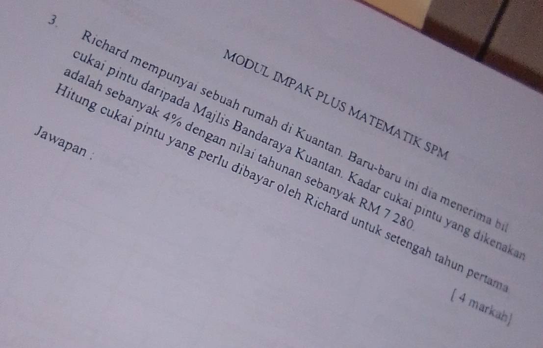 MODUL IMPAK PLUS MATEMATIK SP 
Richard mempunyai sebuah rumah di Kuantan. Baru-baru ini dịa menerim 
Jawapan 
dalah sebanyak 4% dengan nilai tahunan sebanyak RM 7 25
kai pintu daripada Majlis Bandaraya Kuantan. Kadar cukai pintu yang dikena 
tung cukai pintu yang perlu dibayar oleh Richard untuk setengah tahun perta 
[ 4 markah]