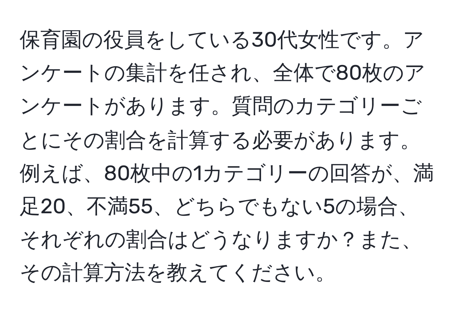 保育園の役員をしている30代女性です。アンケートの集計を任され、全体で80枚のアンケートがあります。質問のカテゴリーごとにその割合を計算する必要があります。例えば、80枚中の1カテゴリーの回答が、満足20、不満55、どちらでもない5の場合、それぞれの割合はどうなりますか？また、その計算方法を教えてください。