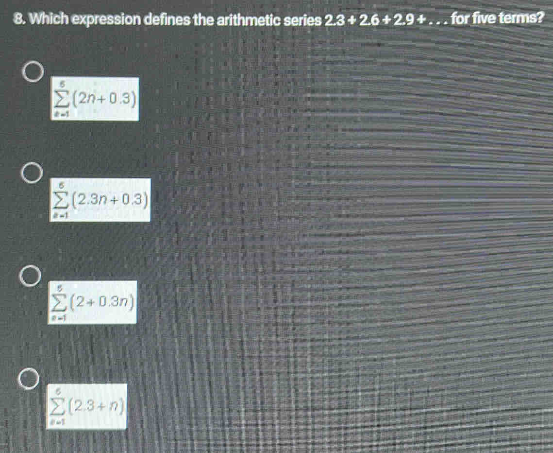 Which expression defines the arithmetic series 2.3+2.6+2.9+ a for five terms?
sumlimits _(n=1)^5(2n+0.3)
sumlimits _(n=1)^5(2.3n+0.3)
sumlimits _(n=1)^5(2+0.3n)
sumlimits _(i=1)^5(2.3+n)