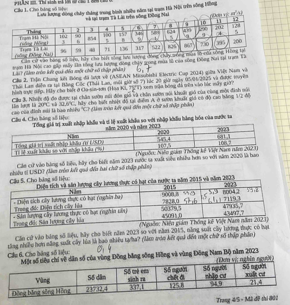 PHÄN III. Thí sinh trả lời từ cầu 1 đến cầu 0.
Câu 1. Cho bảng số liệu:
Lưu lượng dòng chây tháng trung bình nhiều năm tại trạm Hà Nội trên sông Hồng
g Nai
Đơn vị: _ m^3/s)
Căn cứ vào bảng số liệu, h
trạm Hà Nội cao gấp mấy lần tổng lưu lượng đòng chây trong mùa lũ của sông Đồng 
Lài? (làm tròn kết quả đến một chữ số thập phân)
Câu 2, Trận Chung kết Bóng đá lượt về (ASEAN Mitsubishi Electric Cup 2024) giữa Việt Nam và
Thái Lan diễn ra tại Băng Cốc (Thái Lan, múi giờ số 7) lúc 20 giờ ngày 05/01/2025 và được truyền
hình trực tiếp. Hãy cho biết ở Oa-sin-tơn (Hoa Ki,75°T) xem trận bóng đá trên vào lúc mãy giờ?
Câu 3. Nhiệt độ đo được tại chân sườn núi đón gió và chân sườn núi khuất gió của cùng một đình núi
ln lượt là 20°C và 32,6°C 7, hãy cho biết nhiệt độ tại điểm A ở sườn khuất gió có độ cao băng 1/2 độ
cao của đỉnh núi là bao nhiệu°C ? (làm tròn kết quả đến một chữ số thập phân)
Câu 4. Cho bảng số liệu:
hập khẩu và tỉ lệ xuất khẩu so với nhập khẩu hàng hóa của nước ta
Căn cử vào bảng số liệu, hãy cho biết năm 2023 nước tạ xuất siễu nhiều hơn so 
nhiều tỉ USD? (làm tròn kết quả đến hai chữ số thập phân)
o bảng số liệu:
ta năm 2015 và năm 2023
Căn cứ vào bảng số liệu, hãy cho biết năm 2023 so với năm 2015, năng suất cây l
tăng nhiều hơn năng suất cây lủa là bao nhiều tạ/ha? (làm tròn kết quả đến một chữ số thập phân)
Câu 6. Cho bảng số liệu:
của vùng Đồng bằng sông Hồng và vùng Đông Nam Bộ năm 2023
người)