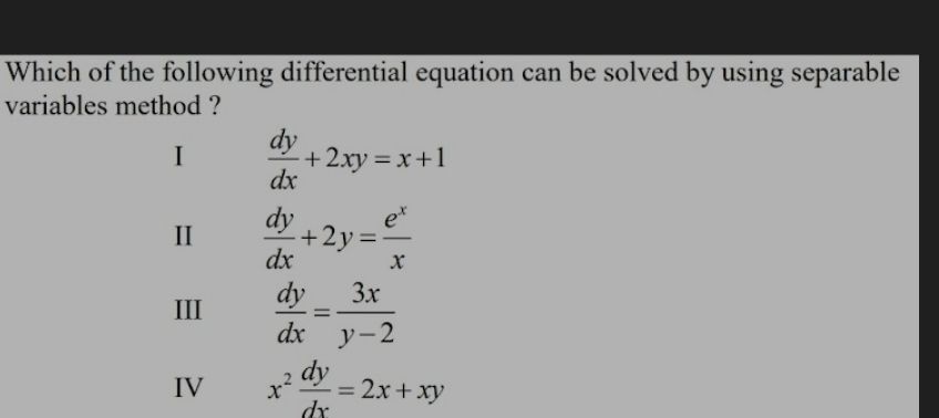 Which of the following differential equation can be solved by using separable
variables method ?
I  dy/dx +2xy=x+1
I  dy/dx +2y= e^x/x 
III  dy/dx = 3x/y-2 
IV x^2 dy/dx =2x+xy