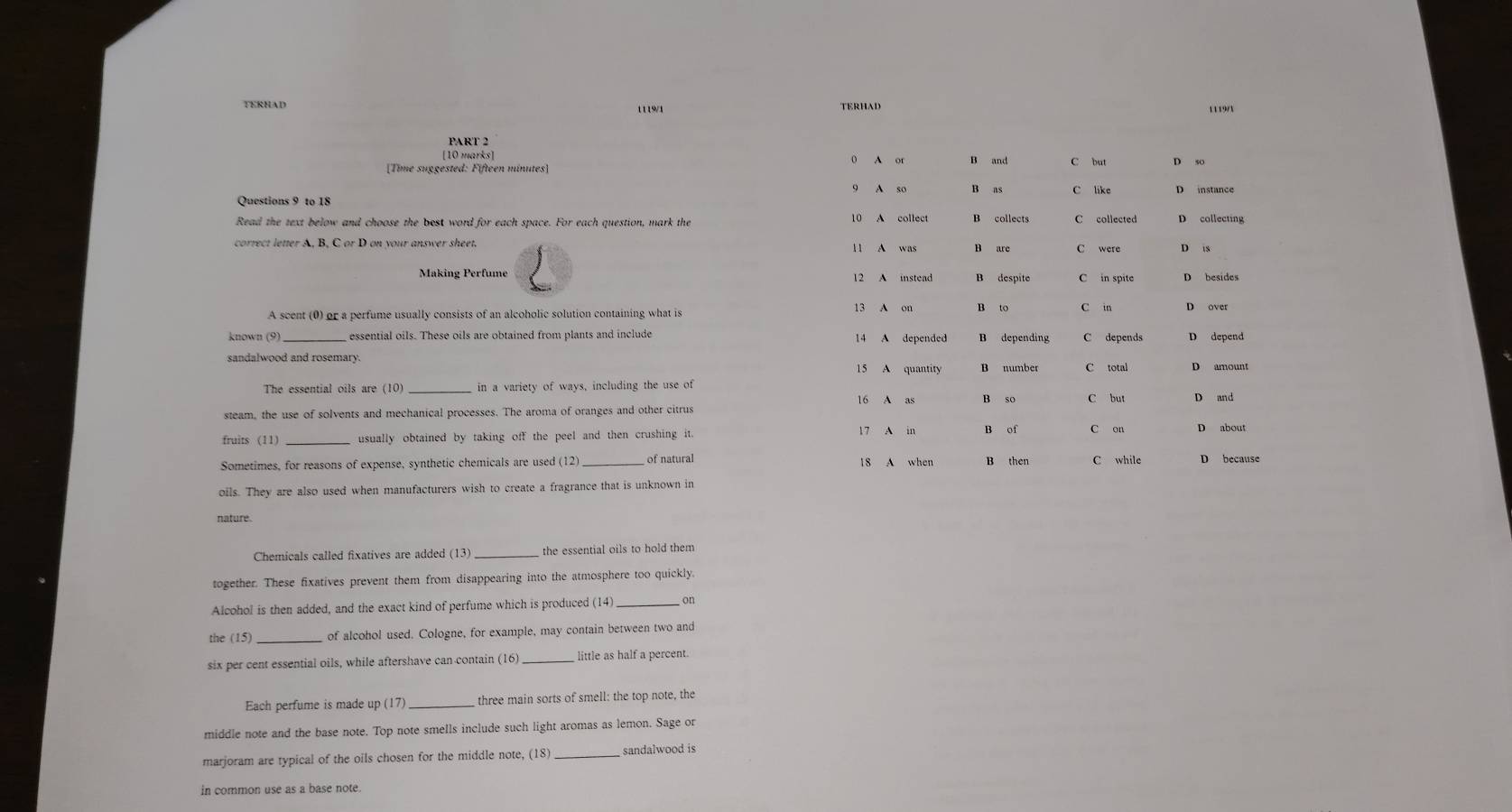 TERHAD 1119/1 1119/1
PART 2
[10 marks] ( A or B and C but
9 A so B as C like D instance
Questions 9 to 18 B collects C collected D collecting
Read the text below and choose the best word for each space. For each question, mark the 10 A collect
correct letter A, B, C or D on your answer sheet. 11 A was B are C were D 1S
Making Perfume 12 A instead B despite C in spite D besides
A scent (0) or a perfume usually consists of an alcoholic solution containing what is 13 A on B to C in
known (9) essential oils. These oils are obtained from plants and include 14 A depended B depending C depends D depend
15 A quantity B number C total D amount
The essential oils are (10) _in a variety of ways, including the use of
16 A as B so C but
steam, the use of solvents and mechanical processes. The aroma of oranges and other citrus
17 A in B of
fruits (11) usually obtained by taking off the peel and then crushing it . D about
Sometimes, for reasons of expense, synthetic chemicals are used (12) _of natural 18 A when B then D because
oils. They are also used when manufacturers wish to create a fragrance that is unknown in
nature.
Chemicals called fixatives are added (13)_ the essential oils to hold them
together. These fixatives prevent them from disappearing into the atmosphere too quickly.
Alcohol is then added, and the exact kind of perfume which is produced (14) _on
the (15) of alcohol used. Cologne, for example, may contain between two and
six per cent essential oils, while aftershave can contain (16) _little as half a percent.
Each perfume is made up (17)_ three main sorts of smell: the top note, the
middle note and the base note. Top note smells include such light aromas as lemon. Sage or
marjoram are typical of the oils chosen for the middle note, (18) _sandalwood is
in common use as a base note.