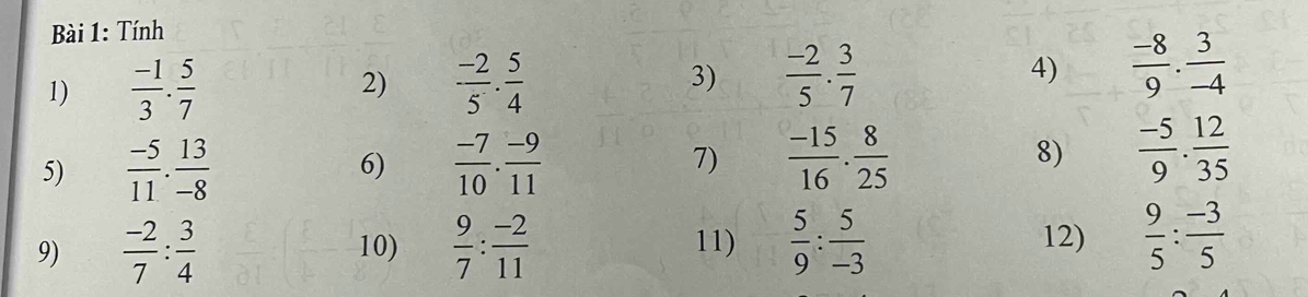 Tính 
1)  (-1)/3 . 5/7  2)  (-2)/5 . 5/4  3)  (-2)/5 ·  3/7  4)  (-8)/9 . 3/-4 
5)  (-5)/11 . 13/-8   (-7)/10 . (-9)/11  7)  (-15)/16 . 8/25  8)  (-5)/9 . 12/35 
6) 
9)  (-2)/7 : 3/4  10)  9/7 : (-2)/11  11)  5/9 : 5/-3  12)  9/5 : (-3)/5 